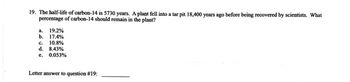 19. The half-life of carbon-14 is 5730 years. A plant fell into a tar pit 18,400 years ago before being recovered by scientists. What
percentage of carbon-14 should remain in the plant?
a. 19.2%
b. 17.4%
C. 10.8%
d. 8.43%
e. 0.053%
Letter answer to question #19: