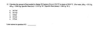 honen 15
12. Calculate the amount of heat needed to change 45.0 grams of ice at -25.0 °C to steam at 250.0 °C. (For water, AHfus = 333 J/g;
AHvap = 2260 J/g; Specific Heat (ice) = 2.10 Jg¹ K-¹; Specific Heat (steam) = 2.00 J g-¹ K-¹)
a. 14.7 kJ
b. 33.7 kJ
C. 116 kJ
E
d.
151 kJ
e.
175 kJ
Letter answer to question #12: