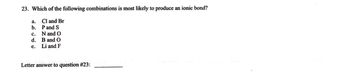 **Question 23: Ionic Bond Formation**

**23. Which of the following combinations is most likely to produce an ionic bond?**
a. Cl and Br  
b. P and S  
c. N and O  
d. B and O  
e. Li and F  

**Letter answer to question #23: __________**

**Explanation:**
Ionic bonds typically form between elements that have a significant difference in electronegativity. This usually occurs between metals and non-metals, where one atom donates electrons and becomes a positively charged ion (cation), and the other atom accepts electrons and becomes a negatively charged ion (anion). In this question, the combination of Li (Lithium, a metal) and F (Fluorine, a non-metal) is most likely to form an ionic bond. Thus, the correct answer is (e).