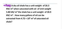 A dry oil shale has a unit weight of 26.3
KN/ m³ when saturated with oil of Unit weight
5.80 kN/ m3 the shale has a unit weight of 28.9
KN/ m³ . How many gallons of oil can be
extracted from 4.72 x 106 m3 of saturated oil
shale?
