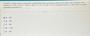 Consider a simple macro model with a constant price level and demand-determined output. The equations of the
model are: C = 60+0.35Y, /= 160, G=320, T=0, X=115, IM=0.10Y. A national income of 1,100 results in desired
aggregate expenditure of
A. 655
B. 765
O C. 555
O D. 1,150
OE. 930