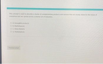 This concept is used to describe a cluster of complementary products and services that are closely related in the minds of
consumers but are spread across a diverse set of industries.
OA. Intangible products
OB. Marketspaces
OC. Meta Markets
OD. Marketplaces
Previous page