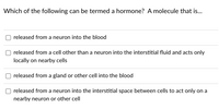 Which of the following can be termed a hormone? A molecule that is...
released from a neuron into the blood
released from a cell other than a neuron into the interstitial fluid and acts only
locally on nearby cells
released from a gland or other cell into the blood
released from a neuron into the interstitial space between cells to act only on a
nearby neuron or other cell
