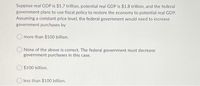 Suppose real GDP is $1.7 trillion, potential real GDP is $1.8 trillion, and the federal
government plans to use fiscal policy to restore the economy to potential real GDP.
Assuming a constant price level, the federal government would need to increase
government purchases by
more than $100 billion.
O None of the above is correct. The federal government must decrease
government purchases in this case.
O $100 billion.
O less than $100 billion.
