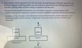 1. Space probes may be separated from their launchers by exploding bolts. (They bolt away from one
another.) Suppose a 4100-kg satellite uses this method to separate from the 1200-kg remains of its
launcher, and that 3000 J of kinetic energy is supplied to the two parts.
Assume that the satellite and launcher are at rest before separation and the direction of the
satellite's velocity after separation is positive. Gravity is negligible compared to the force of explosion.
Consider: Let the subscripts i and f denote the initial and final velocities and the subscripts s and/
denote the satellite and the launcher, respectively. How many knowns are there and how many
unknowns?
satellite
launcher
Before launch
Vsf
satellite
launcher
V₁
After launch