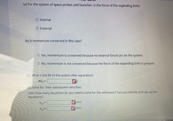 (a) For the system of space probes and launcher, is the force of the exploding bolts:
O Internal
O External
(b) Is momentum conserved in this case?
O Yes, momentum is conserved because no external forces act on the system.
O No, momentum is not conserved because the force of the expanding bolts is present.
(c) What is the KE of the system after separation?
KE₁=
(d) Solve for their subsequent velocities.
Hint: How many equations do you need to solve for the unknowns? Can you identify and set-up the
equations?
Vs,f=
Vit
m/s
m/s
11:53 AM