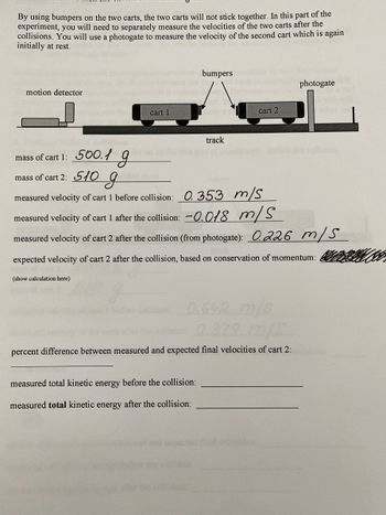 ### Experiment Description

**Objective:**
To measure the velocities of two carts after a collision using bumpers, thus preventing them from sticking together. Velocity measurements are taken with a photogate for the second cart, initially at rest.

**Setup:**
- **Components:** 
  - Cart 1 (mass: 500.1 g)
  - Cart 2 (mass: 510 g)
  - Motion detector
  - Bumpers
  - Track
  - Photogate

**Procedure:**
- Cart 1 is set in motion and its velocity before and after collision is recorded.
- Cart 2 remains stationary before the collision; its velocity is measured post-collision using a photogate.

### Measurements

- **Mass of Cart 1:** 500.1 g
- **Mass of Cart 2:** 510 g

- **Measured velocity of Cart 1 before collision:** 0.353 m/s
- **Measured velocity of Cart 1 after collision:** -0.018 m/s (indicating a change in direction)

- **Measured velocity of Cart 2 after collision (from photogate):** 0.226 m/s
- **Expected velocity of Cart 2 after collision (based on conservation of momentum):** (calculation area is blank and needs to be filled)

### Calculations (Not Provided)

- **Percent difference between measured and expected final velocities of Cart 2:** (calculation area is blank and needs to be filled)

- **Measured total kinetic energy before the collision:** (calculation area is blank and needs to be filled)

- **Measured total kinetic energy after the collision:** (calculation area is blank and needs to be filled)

### Diagram Explanation

- The diagram shows a motion detector on the left, which is used to track the movement of Cart 1 on the track.
- Cart 1 and Cart 2 are positioned on a track with bumpers between them. The bumpers ensure that the carts do not stick together upon collision.
- After the collision, the velocity of Cart 2 is measured using a photogate positioned at the right end of the track.

This setup visually conveys how the experiment measures velocities of carts post-collision, allowing for the analysis of momentum conservation and kinetic energy changes.