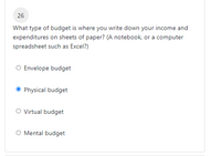 26
What type of budget is where you write down your income and
expenditures on sheets of paper? (A notebook, or a computer
spreadsheet such as Excel?)
O Envelope budget
Physical budget
O Virtual budget
O Mental budget
