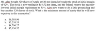 Mr. Aley bought 320 shares of Apple at $40 per share; he bought the stock at initial margin
of 62%. The stock is now trading at $58.52 per share, and the federal reserve has recently
lowered initial margin requirement to 51%. Aley now wants to do a little pyramiding and
buy another 320 shares of stock. What is the minimum amount of equity that he will have
to put up in this transaction?
a. $6,588.96
b. $5,238.53
c. $4,796.27
d. $7,156.52
