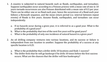 1. A country is subjected to natural hazards such as floods, earthquakes, and tornadoes.
Suppose earthquakes occur according to a Poisson process with a mean rate of one in 10
years tornado occurrences are also Poisson distributed with a mean rate of 0.3 per year.
There can be either one or no flood each year; hence the occurrence of a flood each year
follows a Bernoulli sequence, and the mean return period (i.e. interval between repeat
events) of floods is five years. Assume floods, earthquakes, and tornadoes can occur
independently.
a.
If no hazards occur during a given year, it is referred to as a good year. What is the
probability of a good year?
b.
What is the probability that two of the next five years will be good years?
C. What is the probability of only one incidence of natural hazard in a given year?
2. An oil drilling company ventures into various locations, and its success or failure is
independent from one location to another. Suppose the probability of a success at any
specific location is 0.25.
a. What is the probability that a driller drills 10 locations and finds 1 success?
b. The driller feels that he will go bankrupt if he drills 10 times before the first success
occurs. What are the chances that the driller will face bankruptcy?