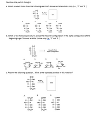 Question one parts A though c
a. Which product forms from the following reaction? Answer as letter choice only (i.e., "E" not "E.")
CHO
HOH
HOH
H OH
H OH
CHOH
Brs. H0
???
A.
В.
C.
D.
COOH
HOH
HOH
H OH
HOH
CHOH
CH-OH
CHO
COOH
но
HO
HOH
H OH
HOH
ČOOH
HO
-H
но
HO H
H OH
HOH
CHOH
HOH
H OH
COOH
b. Which of the following structures shows the Haworth configuration in the alpha configuration of the
beginning sugar? Answer as letter choice only (ie. "E" not "E.").
сно
HO-H
HO H
Намorth Form
Alpha Configuration
H-
OH
нон
CHOH
B.
A.
CH,OH
CH,OH
CH,OH
CH,OH
OH OH
OH
O OH
OH OP
OH
он
он
он
OH
C. Answer the following question. What is the expected product of this reaction?
CHO
H-
-Он
NABH,
HO-H
H-
???
OH
H-
-OH
ČH,OH
運運重
А.
В.
С.
CH,OH
COOH
COOH
H-
HO-H
H-
OH
-OH
OH
но-
но
H-
H-
H
OH
H-
OH
OH
HHOH
H-
ČH-OH
H-
-OH
ČH,OH
COOH
