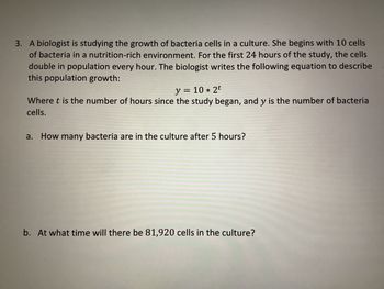 3. A biologist is studying the growth of bacteria cells in a culture. She begins with 10 cells
of bacteria in a nutrition-rich environment. For the first 24 hours of the study, the cells
double in population every hour. The biologist writes the following equation to describe
this population growth:
y = = 10 * 2t
Where t is the number of hours since the study began, and y is the number of bacteria
cells.
a. How many bacteria are in the culture after 5 hours?
b. At what time will there be 81,920 cells in the culture?