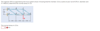 The rigid bar EFG is supported by the truss system shown. Knowing that the member CG is a solid circular rod of 0.75-in. diameter and
P= 4400 lb, determine the normal stress in CG.
3 ft
B
The normal stress in CG is
0 ksi.
4 ft
-4 ft