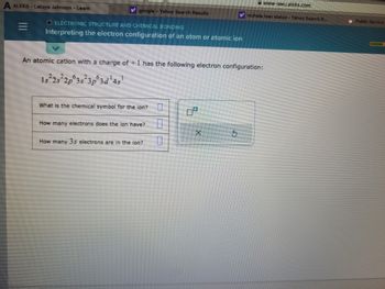 ALEKS-Latoya Johnson - Learn
=
w google - Yahoo Search Results
O ELECTRONIC STRUCTURE AND CHEMICAL BONDING
Interpreting the electron configuration of an atom or atomic ion
What is the chemical symbol for the lon?
An atomic cation with a charge of +1 has the following electron configuration:
1
1s 2s 2p 3s 3p 3d ¹4s¹
How many electrons does the ion have?
How many 3s electrons are in the ion?
0
0
www-awu.aleks.com
y mohela loan status - Yahoo Search R...
X
Public Service