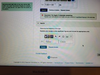 Monochromatic light falls on two very narrow slits
0.049 mm apart. Successive fringes on a screen
6.50 m away are 8.9 cm apart near the center of
the pattern.
A=7.03.10-7 m
Submit Previous Answers Request Answer
X Incorrect; Try Again; 5 attempts remaining
Review your calculations and make sure you round to 2 significant figures in the last step.
Part B
Determine the frequency of the light.
Express your answer to two significant figures and include the appropriate units
f=
Submit
Value
Provide Feedback
HA
Request Answer
MacBook Air
Pearson
Units
?
Copyright © 2022 Pearson Education Inc. All rights reserved. | Terms of Use | Privacy Policy | Permissions | Contact Us |
Ne