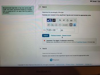 Monochromatic light falls on two very narrow slits
0.049 mm apart. Successive fringes on a screen
6.50 m away are 8.9 cm apart near the center of
the pattern.
Part A
Determine the wavelength of the light.
Express your answer to two significant figures and include the appropriate units
μA
xª Xb b
A= 7.03 10
Part B
-7
Submit Previous Answers Request Answer
m
X.10n
P Pearson
MacBook Air
X Incorrect; Try Again; 5 attempts remaining
Review your calculations and make sure you round to 2 significant figures in the last step.
?
Determine the frequency of the light.
Express your answer to two significant figures and include the appropriate units
Review + Com
Copyright © 2022 Pearson Education Inc. All rights reserved. | Terms of Use | Privacy Policy Permissions Contact Us |