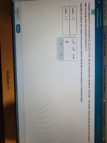 KS- Latoya Johnson - Learn
=
O STATES OF MATTER
Calculating molality
molarity = 0
molality
Explanation
Say
y google - Yahoo Search Results
A student dissolves 8.5 g of resveratrol (C₁4H1203) in 475. mL of a solvent with a density of 1.04 g/mL. The student notices that the volume of the solvent
does not change when the resveratrol dissolves in it.
Calculate the molarity and molality of the student's solution. Round both of your answers to 2 significant digits.
Check
믐
X
OxO
y mohela loan status - Yahoo Search R...
$
Public Service Loan Forgiveness Wa....
MacBook Air
1/3
Ⓒ2022 McGraw Hill LLC. All Rights Reserved. Terms of Use | Privacy Center | A