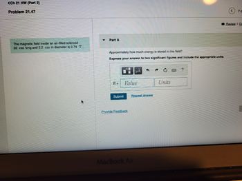 <Ch 21 HW (Part 2)
Problem 21.47
The magnetic field inside an air-filled solenoid
33 cm long and 2.2 cm in diameter is 0.74 T.
Part A
Approximately how much energy is stored in this field?
Express your answer to two significant figures and include the appropriate units.
E=
Submit
Value
Provide Feedback
μA
Request Answer
MacBook Air
Units
<70
Review | Ca