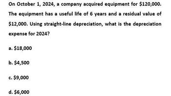 On October 1, 2024, a company acquired equipment for $120,000.
The equipment has a useful life of 6 years and a residual value of
$12,000. Using straight-line depreciation, what is the depreciation
expense for 2024?
a. $18,000
b. $4,500
c. $9,000
d. $6,000