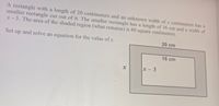 A rectangle with a length of 20 centimeters and an unknown width of \( x \) centimeters has a smaller rectangle cut out of it. The smaller rectangle has a length of 16 cm and a width of \( x - 3 \). The area of the shaded region (what remains) is 80 square centimeters.

Set up and solve an equation for the value of \( x \).

**Diagram Explanation:**

The diagram shows a larger rectangle outlined in gray with dimensions labeled as 20 cm by \( x \). Inside this larger rectangle, a smaller rectangle is depicted with dimensions labeled as 16 cm by \( x - 3 \). The area outside the smaller rectangle but within the larger one is shaded, indicating this is the region whose area is given (80 square centimeters). 

The task is to determine the value of \( x \) by setting up and solving the corresponding equation based on the given dimensions and areas.