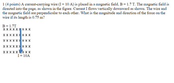 1 (4 points) A current-carrying wire (I = 10 A) is placed in a magnetic field, B = 1.7 T. The magnetic field is
directed into the page, as shown in the figure. Current I flows vertically downward as shown. The wire and
the magnetic field are perpendicular to each other. What is the magnitude and direction of the force on the
wire if its length is 0.75 m?
B = 1.7T
XXXXXXXXX
XXXXXXXXX
X X X X X X XXX
XXXXXXXXX
XXXXX
XXX
I = 10A