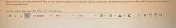 What is the Mercator map projection? Why are land areas distorted on this map when used as a world map, and how have cartographers addressed this map distortion problem in
other map projections?
For the toolbar, press ALT+F10 (PC) or ALT+FN+F10 (Mac).
BIU S Paragraph
Arial
V
V
10pt
EY
Ix
0
HQ
www