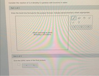 Consider the reaction of 2,4-dimethyl-2-pentene with bromine in water.
Part 1 of 2
Draw the bond-line formula for the product formed. Indicate stereochemistry where appropriate.
Part 2 of 2
Click and drag to start
drawing a structure.
Give the IUPAC name of the final product.
X
0
x
10
C