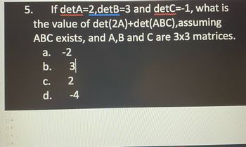 Oa
Ob
OC
Od
5.
If detA=2,detB=3 and detC=-1, what is
the value of det (2A)+det(ABC), assuming
ABC exists, and A,B and C are 3x3 matrices.
a. -2
ن ن فن
b.
C.
d.
लत
3
2
-4