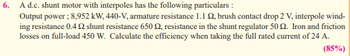 6.
A d.c. shunt motor with interpoles has the following particulars :
Output power ; 8,952 kW, 440-V, armature resistance 1.12, brush contact drop 2 V, interpole wind-
ing resistance 0.4 22 shunt resistance 650 £2, resistance in the shunt regulator 50 2. Iron and friction
losses on full-load 450 W. Calculate the efficiency when taking the full rated current of 24 A.
(85%)