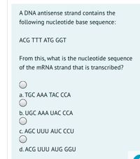 A DNA antisense strand contains the
following nucleotide base sequence:
ACG TTT ATG GGT
From this, what is the nucleotide sequence
of the MRNA strand that is transcribed?
a. TGC AAA TAC CCA
b. UGC AAA UAC CCA
C. AGC UUU AUC CCU
d. ACG UUU AUG GGU
