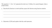 The equation C= 10n+ 45 represents the total cost, C dollars, for a sports banquet, when n
people attend.
а.
Describe the function in words and then express the function using function notation.
b. Determine C(250) and explain what the result represents.
