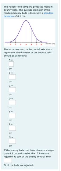 The Rubber Tree company produces medium
bouncy balls. The average diameter of the
medium bouncy balls is 8 cm with a standard
deviation of 0.1 cm.
diameter (cm)
G
F
E
A
B
D
The increments on the horizontal axis which
represents the diameter of the bouncy balls
should be as follows:
A =
cm
B =
cm
С 3
cm
D =
cm
E =
cm
F =
cm
G =
cm
If the bouncy balls that have diameters larger
than 8.2 cm and smaller than 7.8 cm are
rejected as part of the quality control, then
% of the balls are rejected.
