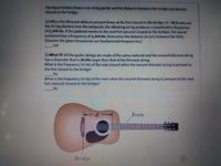 The figure below shows a six-string guitar and the distance between the bridge and the fret
closest to the bridge.
(a) When the thinnest string is pressed down at the fret closest to the bridge (d3D20.0 cm) and
the string plucked near the midpoint, the vibrating string produces a sound with a frequency
of 2,300 Hz. If the guitarist moves to the next fret (second-closest to the bridge), the sound
produced has a frequency of 2,164 Hz. Determine the distance (in cm) between the frets.
(Assume the given frequencies are fundamental frequencies.)
cm
(b)What If? All the guitar strings are made of the same material and the second-thinnest string
has a diameter that is 30.0% larger than that of the thinnest string.
What is the frequency (in Hz) of the note played when the second-thinnest string is pressed at
the fret closest to the bridge?
Hz
What is the frequency (in Hz) of the note when the second-thinnest string is pressed at the next
fret (second-closest to the bridge)?
Hz
Frets
23:
Bridge
