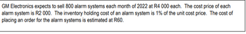 GM Electronics expects to sell 800 alarm systems each month of 2022 at R4 000 each. The cost price of each
alarm system is R2 000. The inventory holding cost of an alarm system is 1% of the unit cost price. The cost of
placing an order for the alarm systems is estimated at R60.