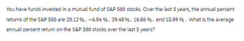 You have funds invested in a mutual fund of S&P 500 stocks. Over the last 5 years, the annual percent
returns of the S&P 500 are 20.12%, -6.84 %, 29.48 %, 16.86 %, and 15.09 %. What is the average
annual percent return on the S&P 500 stocks over the last 5 years?