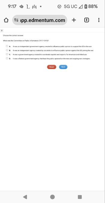 2
9:17 L⚫
·
5G UC 88%
ipp.edmentum.com +
[8]
Choose the correct answer.
What was the Committee on Public Information (1917-1919)?
A.
It was an independent government agency created to influence public opinion to support the US in the war.
B.
It was an independent agency created by socialists to influence public opinion against the US joining the war.
C.
It was a government agency created to coordinate exports and imports for American and Allied use.
D.
It was a federal government agency that kept the public updated on the new and ongoing war strategies.
Reset
Next