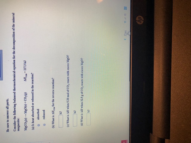 Be sure to answer all parts.
Consider the following balanced thermochemical equation for the decomposition of the mineral
magnesite:
MgCO,)MgO)+ CO,)
AH-117.3 J
(a) Is heat absorbed or released in the reaction?
absorbed
released
(b) What is AH
for the reverse reaction?
kJ
(e) What is AH when 5.20 mol of CO, reacts with excess Mg0?
kJ
(d) What is AH when 32.5 g of CO, reacts with excess Mg0?
kJ
<Prev
11 of 16
hp
