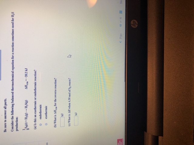 Be sure to answer all parts.
Consider the following balanced thermochemical equation for a reaction sometimes used for H,S
production:
1
s'H-H+(
(a) Is this an exothermic or endothermic reaction?
AH-20.2 k
endothermic
exothermic
ces
(b) What is AH for the reverse reaction?
kJ
(c) What is AH when 4.30 mol of Ss reacts?
kJ
ra
10 16
<Prey
Ne
hp
