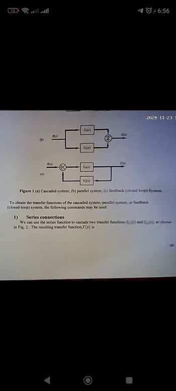 12
O
PLx)
Gg(1)
RLA)
CLA
GR)
(C)
م
6:56
2024-11-23 1
G45)
Figure 1 (a) Cascaded system; (b) parallel system; (c) feedback (closed loop) System.
To obtain the transfer functions of the cascaded system, parallel system or foudback
(closed-loop) system, the following commands may be used:
1) Series connections
We can use the series function to cascade two transfer functions G(s) and C(f), as shown
in Fig. 2. The resulting transfer function,T(s) is
Ο