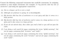 Convert the following compound statements into symbolic statements, by assigning
symbols to each simple statements (for example, f="my favorite dish has lots of
anchovies") and using the appropriate connectives:
(a) Jim is a lawyer, yet he is not a crook.
(b) Although our professor is young, he is knowledgeable.
(c) My favorite dish has lots of anchovies or is not spicy and also it comes in a
large portion.
(d) My favorite dish has lots of anchovies and it comes in a large portion or it is
spicy and it also comes in a large portion.
(e) If you do not attend class, then either you read a book or you will not pass the
eram.
(f) I am doing a web search for pages containing the terms “global warming", but
not for pages containing both “termites" and “cattle".
(g) I am doing a web search for pages containing the terms “global uwarming", but
not for pages containing the word “termites" and not for pages containing the
word "cattle".
