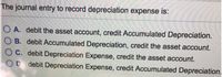 The journal entry to record depreciation expense is:
A. debit the asset account, credit Accumulated Depreciation.
O B. debit Accumulated Depreciation, credit the asset account.
C. debit Depreciation Expense, credit the asset account.
OD debit Depreciation Expense, credit Accumulated Depreciation.
