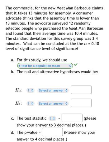 The commercial for the new Meat Man Barbecue claims
that it takes 13 minutes for assembly. A consumer
advocate thinks that the assembly time is lower than
13 minutes. The advocate surveyed 12 randomly
selected people who purchased the Meat Man Barbecue
and found that their average time was 10.4 minutes.
The standard deviation for this survey group was 3.4
minutes. What can be concluded at the the a 0.10
level of significance level of significance?
a. For this study, we should use
t-test for a population mean
b. The null and alternative hypotheses would be:
Ho: ? ◊
Select an answer
H₁: ? û
Select an answer
c. The test statistic ? ◊
(please
show your answer to 3 decimal places.)
d. The p-value =
(Please show your
answer to 4 decimal places.)