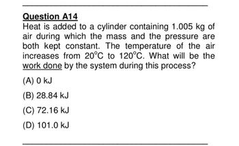 Question A14
Heat is added to a cylinder containing 1.005 kg of
air during which the mass and the pressure are
both kept constant. The temperature of the air
increases from 20°C to 120°C. What will be the
work done by the system during this process?
(A) 0 kJ
(B) 28.84 kJ
(C) 72.16 kJ
(D) 101.0 kJ