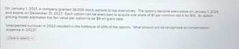 On January 1, 2021, a company granted 36,000 stock options to top executives. The options become exercisable on January 1, 2025,
and expire on December 31, 2027. Each option can be exercised to acquire one share of $1 par common stock for $15. An option-
pricing model estimates the fair value per option to be $8 on grant date
Unexpected turnover in 2022 resulted in the forfeiture of 20% of the options. What amount will be recognized as compensation
expense in 2022?
(Click to select)