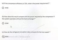 (a) If the compressor efficiency is 72%, what is the power requirement? *
DONE
(b) How does this result compare with the power required by the compressor if
the system operates without the heat exchanger? *
O DONE
(c) How do the refrigerant circulation rates cómpare for the two cases? *
OS DONEanned with CamScanner
