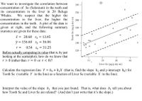 We want to investigate the correlation between
concentration of Se (Selenium) in the teeth and
its concentration in the liver in 20 Beluga
Whales.
240
220
We suspect that the higher the
the higher the
concentration in the liver,
concentration in the teeth. A plot of the data is
given at right, and the following summary
statistics are given for these data:
200
180
160
X = 20.68 Sy= 13.45
y =
= 156.60
Sy
= 36.06
140
0.54 Se
= 31.25
r =
120
Before actually computing its value (that is, by just
looking at the scatterplot), how do we know that
r > 0 (rather than r = 0 or r<0)?
10
20
30
40
Liver Se (ug/g dry wt)
Calculate the regression line Y = bo + bịX (that is, find the slope b, and y-intercept bo) for
Tooth Se (variable Y in the line) as a function of Liver Se (variable X in the line).
Interpret the value of the slope b, that you just found. That is, what does b, tell you about
how Tooth Se and Liver Se are related? (And don't just write that it's the slope.)
Tooth Se (ng/g dry wt)
