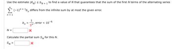 Use the estimate |RN| ≤ b + 1 to find a value of N that guarantees that the sum of the first N terms of the alternating series
(-1) + ¹b, differs from the infinite sum by at most the given error.
n = 1
N =
bn
1
50'
= error < 10-6
X
Calculate the partial sum SN for this N.
SN =
X