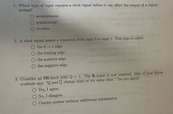 1. Which type of input requires a clock signal before it can affect the output of a digital
system?
asynchronous
synchronous
tri-state
2. A clock signal makes a transition from logic 0 to logic 1. This edge is called
the 01 edge
the trailing edge
the positive edge
the negative edge
y Such
Jugut bens
3. Consider an SR-latch with Q = 1. The R input is now asserted. One of your fellow
students says "Q and Q change state at the same time." Do you agree?
O Yes, I agree
O No, I disagree
Cannot answer without additional information
0000
#O