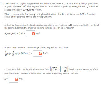 1. The current I through a long solenoid with n turns per meter and radius 0.30m is changing with time
as given by /= sin(120t). The magnetic field inside a solenoid is given by B = nul where μo is the free
permeabilitypo=1.26-10-6 H/m.
space
What is the magnetic flux through a single coil at a time of t= 1.1 s at distance r= 0.29 m from the
center of the solenoid if there are, n=123 turns/m?
a) Start by determining the flux through a gaussian loop of radius r=0.29 m centered in the middle of
the solenoid. Hint: Is the angle for the sine function in degrees or radians?
$B=nu sin(120t) ² =
✔Tm²
b) Next determine the rate of change of the magnetic flux with time
d
dt
dt
E =
(nu sin(120t)²) =
Tm²/s
dD
·|§E·|-|-| Recall that the symmetry of the
c) The electic field can then be determined from
problem means the electric field is constant when integrating around the loop.
✔V/m