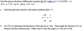 **Understanding Glacier Thickness through Differential Equations**

In this lesson, we will explore how to determine the thickness of a glacier using differential equations. The glacier thickness is represented by the function \( T(x) \), and is influenced by the variable \( \tau(x) \).

### Problem Statement

We are given the glacier thickness differential equation with:
\[ \tau(x) = 0.3x(1000 - x) \, \text{N/m} \]

With parameters:
- \( \rho = 917 \, \text{kg/m}^3 \)
- \( g = 9.8 \, \text{m/s}^2 \)

**Tasks:**

1. **Finding the Particular Solution:**
   - **Initial Condition:** \( T(0) = 0 \).
   - **Differential Equation:**
     \[
     \frac{dT}{dx} = \frac{\tau}{\rho g}
     \]

2. **Analyzing Glacier Thickness:**
   - Calculate the glacier's thickness at 1 km.
   - Graph the function \( T(x) \) using Desmos, highlighting the solution point, and ensure the graph is appropriately scaled for clarity.

### Visual Explanation

The equation indicates that the rate of change in glacier thickness, \( \frac{dT}{dx} \), is equal to the stress \( \tau \) divided by the product of density \( \rho \) and gravitational acceleration \( g \).

#### Guidance for Graphing:
- Use appropriate scaling in Desmos to visualize changes in \( T(x) \).
- Highlight the point where \( x = 1 \) km to examine the glacier thickness at this position.

By following these steps, students will gain a better understanding of how mathematical models can be used to analyze real-world phenomena such as glacier dynamics.